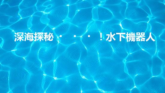 深海探秘！水下機器人揭開神秘海底世界的面紗